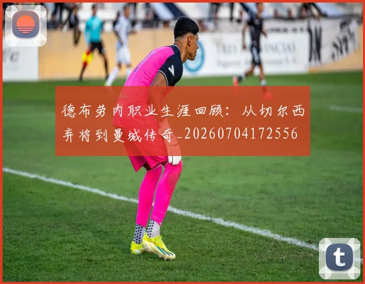 德布劳内职业生涯回顾：从切尔西弃将到曼城传奇_20260704172556