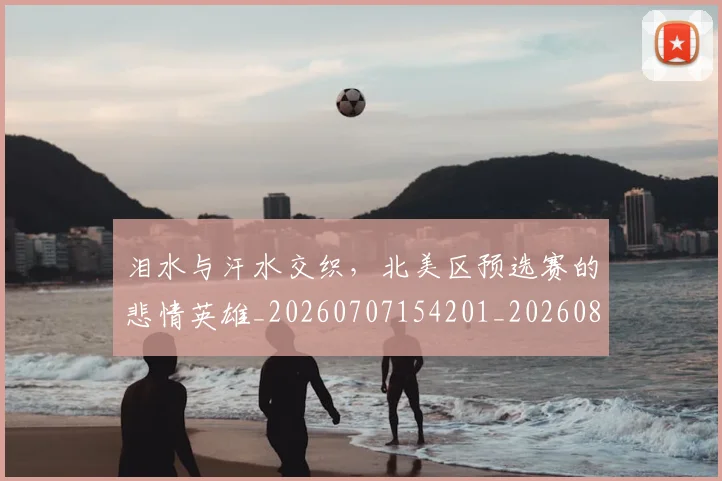 泪水与汗水交织，北美区预选赛的悲情英雄_20260707154201_20260801173550