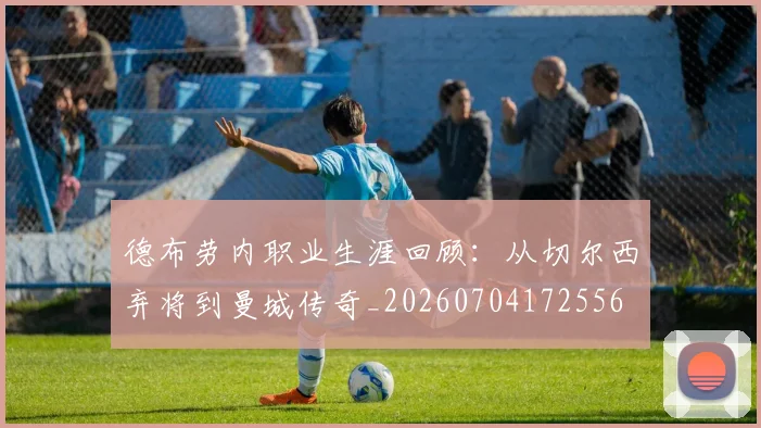 德布劳内职业生涯回顾：从切尔西弃将到曼城传奇_20260704172556