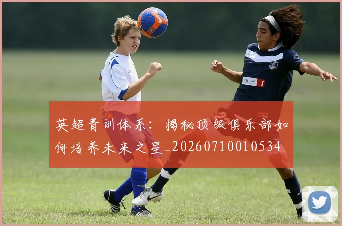 英超青训体系：揭秘顶级俱乐部如何培养未来之星_20260710010534