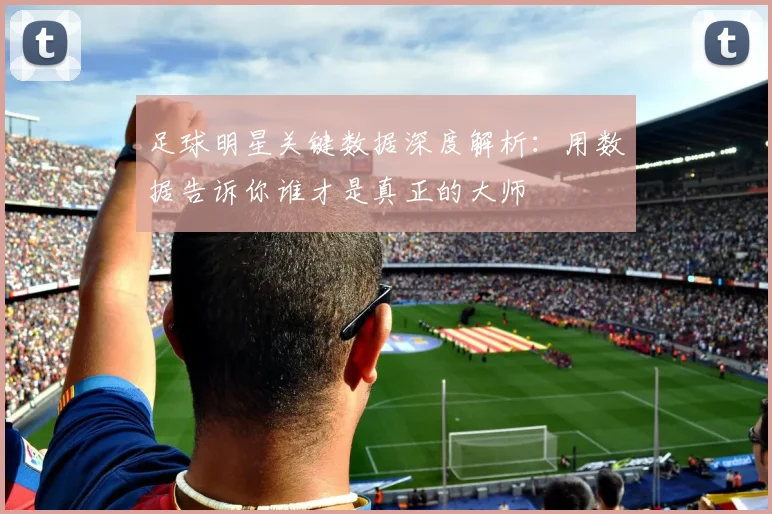 足球明星关键数据深度解析：用数据告诉你谁才是真正的大师